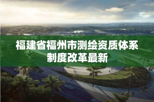 福建省福州市测绘资质体系制度改革最新