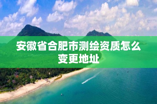 安徽省合肥市测绘资质怎么变更地址