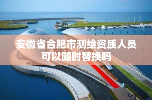 安徽省合肥市测绘资质人员可以随时替换吗