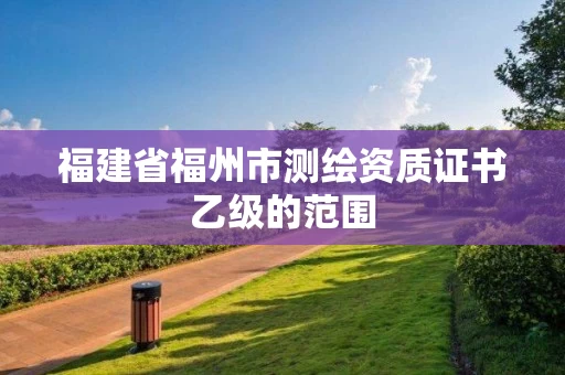 福建省福州市测绘资质证书乙级的范围 福建省福州市测绘资质证书乙级的范围