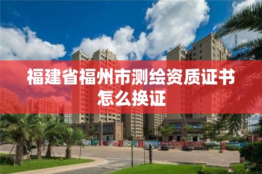 福建省福州市测绘资质证书怎么换证