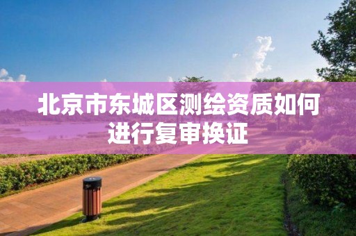 北京市东城区测绘资质如何进行复审换证