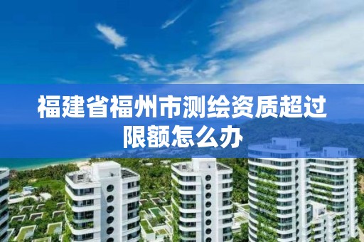 福建省福州市测绘资质超过限额怎么办