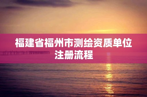 福建省福州市测绘资质单位注册流程