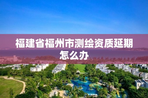 福建省福州市测绘资质延期怎么办