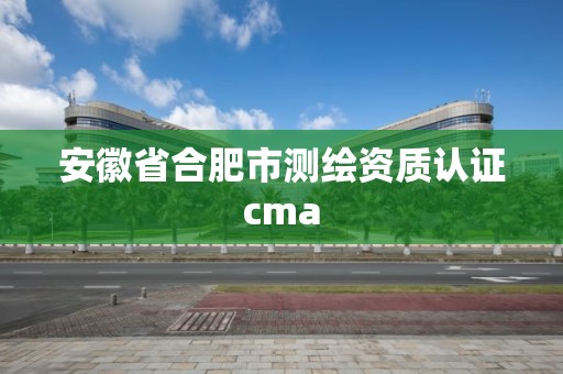 安徽省合肥市测绘资质认证cma