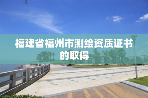 福建省福州市测绘资质证书的取得