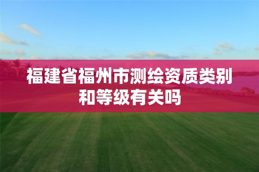 福建省福州市测绘资质类别和等级有关吗