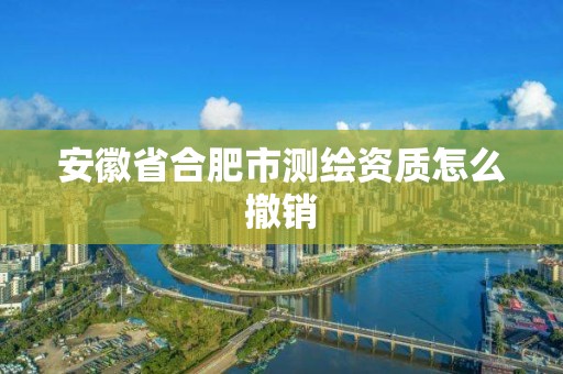 安徽省合肥市测绘资质怎么撤销