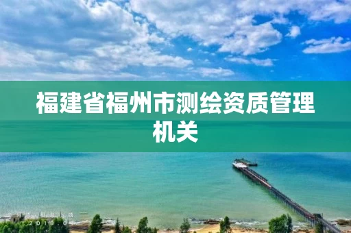 福建省福州市测绘资质管理机关 福建省福州市测绘资质管理机关
