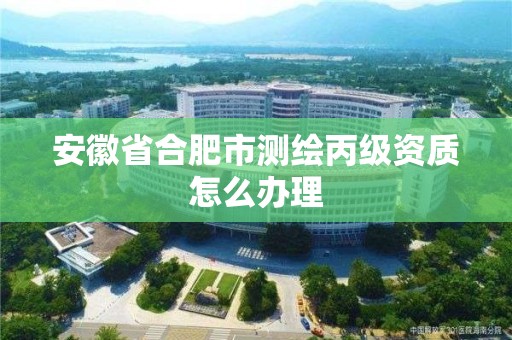 安徽省合肥市测绘丙级资质怎么办理