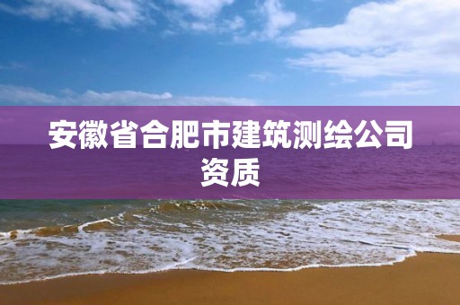 安徽省合肥市建筑测绘公司资质