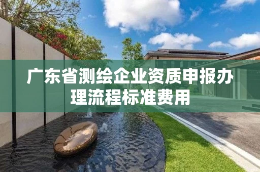 广东省测绘企业资质申报办理流程标准费用 广东省测绘企业资质申报办理流程标准费用