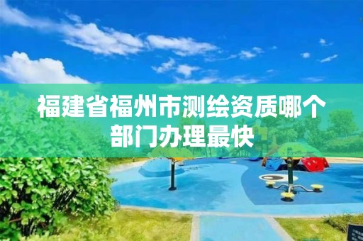 福建省福州市测绘资质哪个部门办理最快