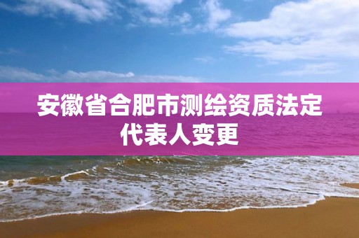 安徽省合肥市测绘资质法定代表人变更