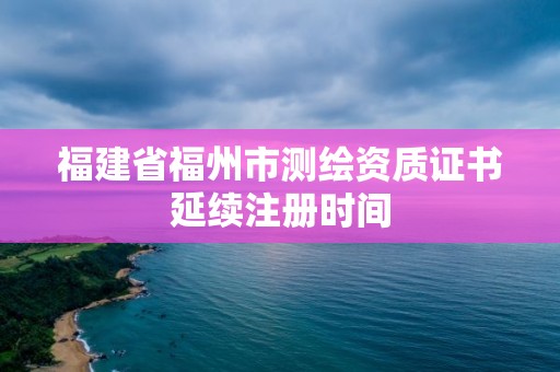 福建省福州市测绘资质证书延续注册时间