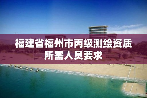 福建省福州市丙级测绘资质所需人员要求