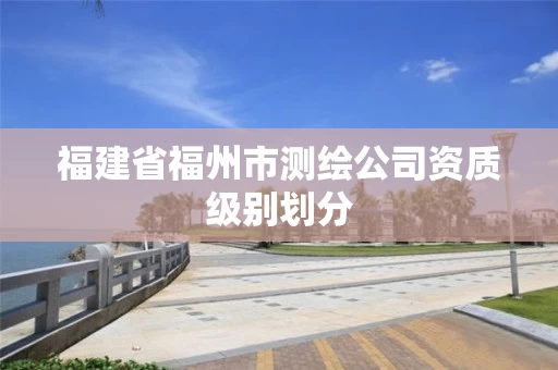 福建省福州市测绘公司资质级别划分 福建省福州市测绘公司资质级别划分