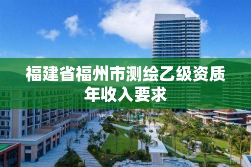 福建省福州市测绘乙级资质年收入要求