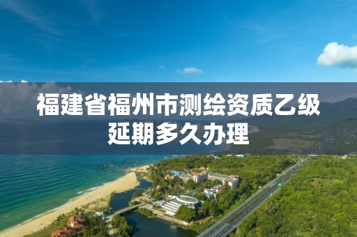 福建省福州市测绘资质乙级延期多久办理