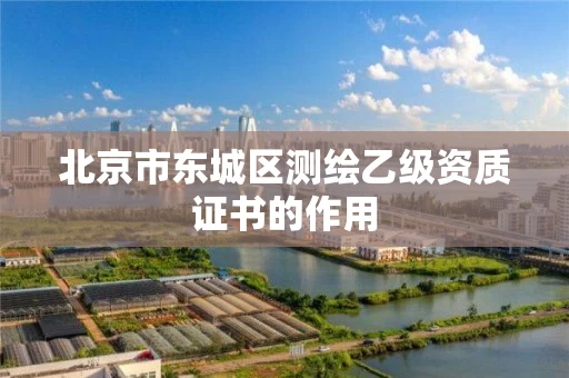 北京市东城区测绘乙级资质证书的作用 北京市东城区测绘乙级资质证书的作用