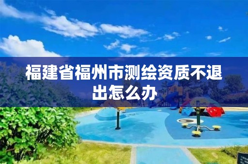 福建省福州市测绘资质不退出怎么办