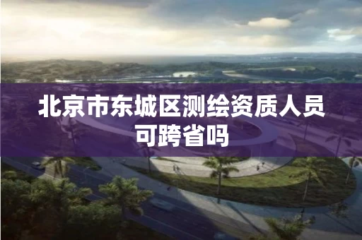 北京市东城区测绘资质人员可跨省吗 北京市东城区测绘资质人员可跨省吗