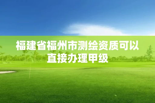 福建省福州市测绘资质可以直接办理甲级 福建省福州市测绘资质可以直接办理甲级