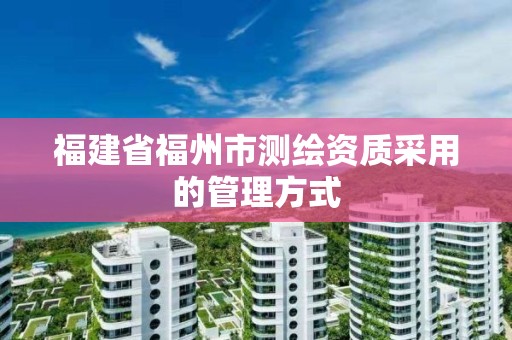 福建省福州市测绘资质采用的管理方式