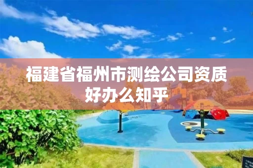 福建省福州市测绘公司资质好办么知乎 福建省福州市测绘公司资质好办么知乎