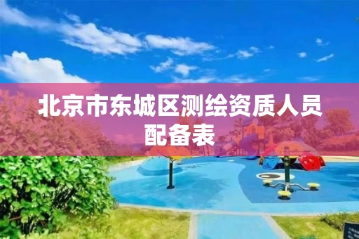 北京市东城区测绘资质人员配备表 北京市东城区测绘资质人员配备表