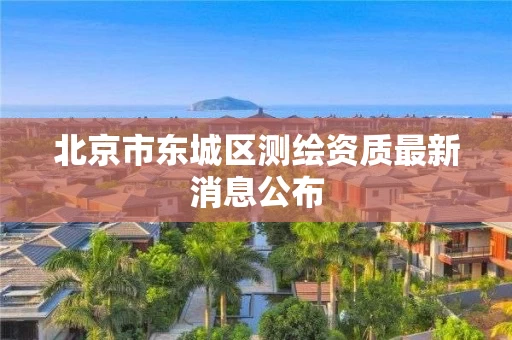 北京市东城区测绘资质最新消息公布 北京市东城区测绘资质最新消息公布