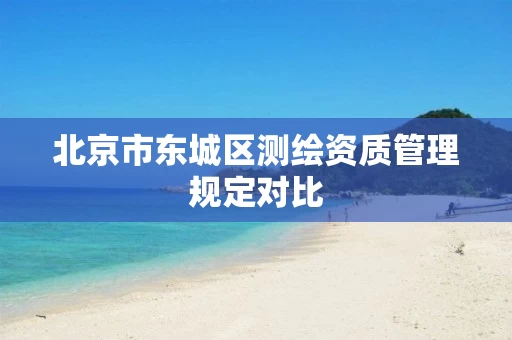 北京市东城区测绘资质管理规定对比 北京市东城区测绘资质管理规定对比