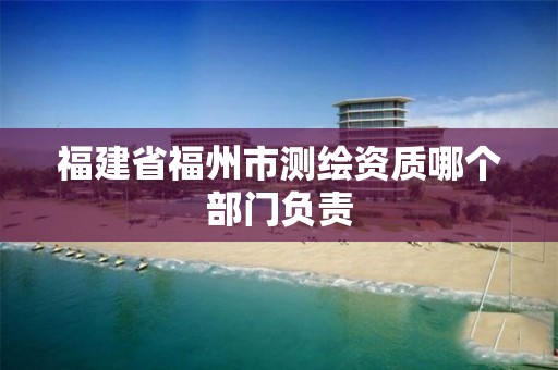 福建省福州市测绘资质哪个部门负责