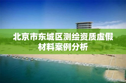 北京市东城区测绘资质虚假材料案例分析 北京市东城区测绘资质虚假材料案例分析