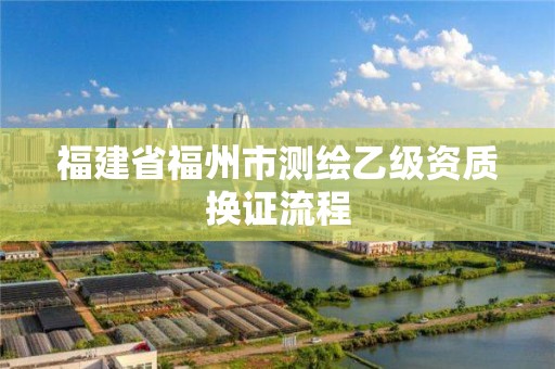 福建省福州市测绘乙级资质换证流程