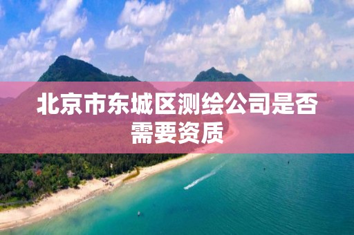 北京市东城区测绘公司是否需要资质