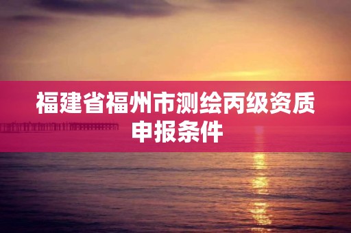 福建省福州市测绘丙级资质申报条件