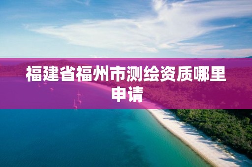 福建省福州市测绘资质哪里申请