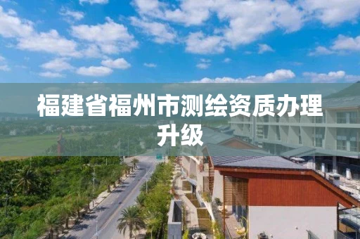 福建省福州市测绘资质办理升级 福建省福州市测绘资质办理升级