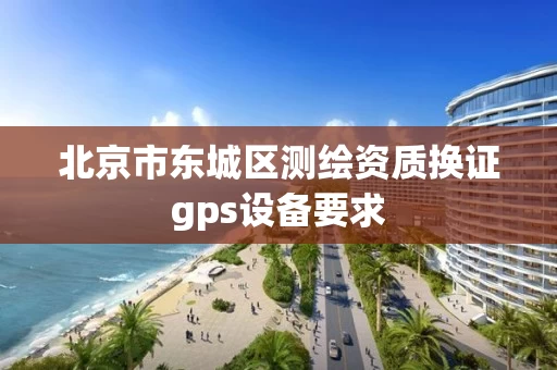 北京市东城区测绘资质换证gps设备要求 北京市东城区测绘资质换证gps设备要求