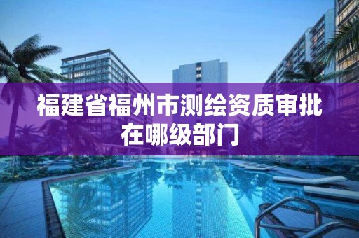 福建省福州市测绘资质审批在哪级部门