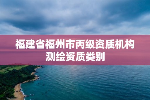 福建省福州市丙级资质机构测绘资质类别