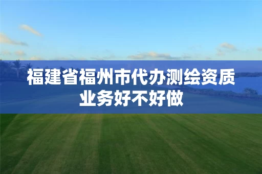 福建省福州市代办测绘资质业务好不好做 福建省福州市代办测绘资质业务好不好做