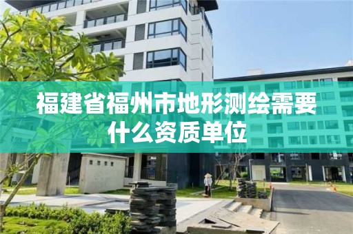 福建省福州市地形测绘需要什么资质单位