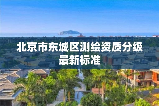 北京市东城区测绘资质分级最新标准 北京市东城区测绘资质分级最新标准