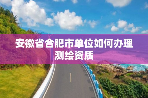 安徽省合肥市单位如何办理测绘资质