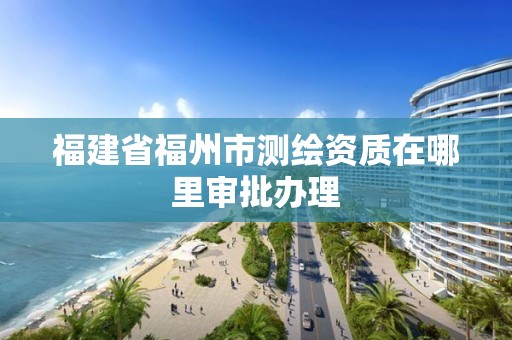 福建省福州市测绘资质在哪里审批办理