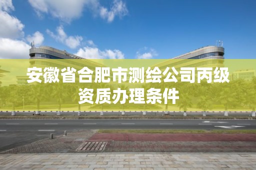 安徽省合肥市测绘公司丙级资质办理条件