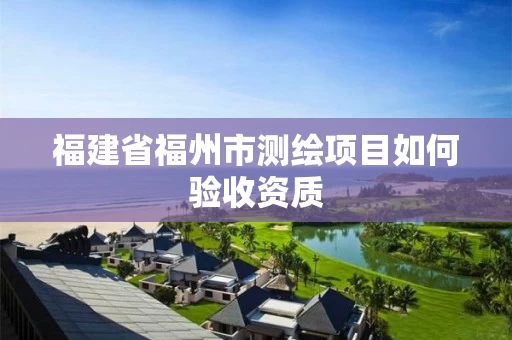 福建省福州市测绘项目如何验收资质 福建省福州市测绘项目如何验收资质